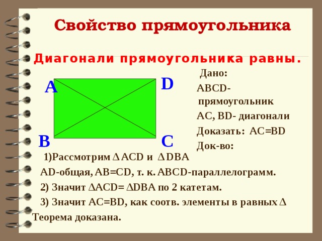Свойство прямоугольника Диагонали прямоугольника равны .  Дано:  ABCD- прямоугольник  AC, BD- диагонали  Доказать: AC=BD  Док-во:  D A  C B  1)Рассмотрим Δ ACD и Δ DBA  AD-общая, AB=CD, т. к. ABCD-параллелограмм.  2) Значит ΔACD= ΔDBA по 2 катетам.  3) Значит AC=BD, как соотв. элементы в равных Δ Теорема доказана. 