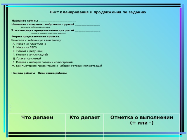 Лист планирования и продвижения  по заданию    Название группы ___________________________________________   Название площадки, выбранное группой ____________________________        запишите выбранное название   Эта площадка предназначена для детей _____________________________       укажите возраст, мальчики, девочки   Форма представления проекта. Отметьте   выбранную вами форму:   А. Макет из пластилина   Б. Макет из ЛЕГО   В. Плакат с рисунком   Г. Плакат с аппликацией   Д. Плакат со схемой   Е. Плакат с набором готовых иллюстраций Ж. Компьютерная презентация с набором готовых иллюстраций    Начало работы -   Окончание работы –                                   Что делаем  Кто делает Отметка о выполнении  (+ или –)  