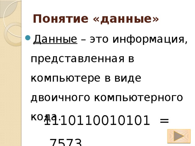 Понятие «данные» Данные – это информация, представленная в компьютере в виде двоичного компьютерного кода. 1110110010101 = 7573 