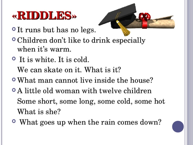 «RIDDLES» It runs but has no legs. Children don’t like to drink especially when it’s warm.  It is white. It is cold.  We can skate on it. What is it? What man cannot live inside the house? A little old woman with twelve children  Some short, some long, some cold, some hot  What is she?  What goes up when the rain comes down? 