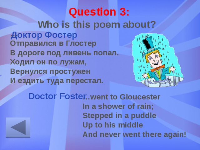 Question 3: Who is this poem about? … Отправился в Глостер В дороге под ливень попал. Ходил он по лужам, Вернулся простужен И ездить туда перестал. Доктор Фостер Doctor Foster … went to Gloucester  In a shower of rain;  Stepped in a puddle  Up to his middle  And never went there again! 