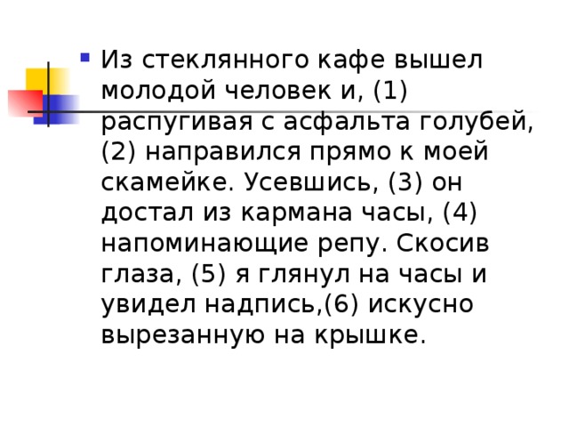 Из стеклянного кафе вышел молодой человек и, (1) распугивая с асфальта голубей, (2) направился прямо к моей скамейке. Усевшись, (3) он достал из кармана часы, (4) напоминающие репу. Скосив глаза, (5) я глянул на часы и увидел надпись,(6) искусно вырезанную на крышке.  