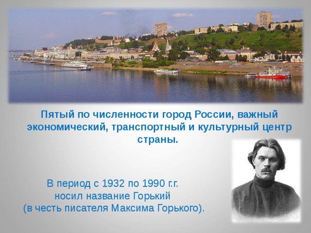 Пятый по численности город России, важный экономический, транспортный и культурный центр страны.   В период с 1932 по 1990 г.г.  носил название Горький  (в честь писателя Максима Горького). 