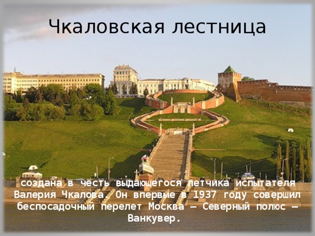 Чкаловская лестница создана в честь выдающегося летчика испытателя Валерия Чкалова. Он впервые в 1937 году совершил беспосадочный перелет Москва – Северный полюс – Ванкувер. 