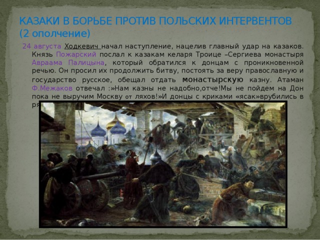 КАЗАКИ В БОРЬБЕ ПРОТИВ ПОЛЬСКИХ ИНТЕРВЕНТОВ  (2 ополчение) 24 августа Ходкевич начал наступление, нацелив главный удар на казаков. Князь Пожарский послал к казакам келаря Троице –Сергиева монастыря Авраама Палицына , который обратился к донцам с проникновенной речью. Он просил их продолжить битву, постоять за веру православную и государство русское, обещал отдать монастырскую казну. Атаман Ф.Межаков отвечал :»Нам казны не надобно,отче!Мы не пойдем на Дон пока не выручим Москву от ляхов!»И донцы с криками «ясак»врубились в ряды поляков, Ходкевич отступил. 