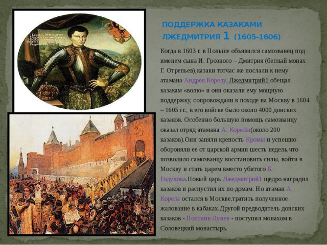 ПОДДЕРЖКА КАЗАКАМИ ЛЖЕДМИТРИЯ 1 (1605-1606) Когда в 1603 г. в Польше объявился самозванец под именем сына И. Грозного – Дмитрия (беглый монах Г. Отрепьев),казаки тотчас же послали к нему атамана Андрея Корелу. Лжедмитрий1 обещал казакам «волю» и они оказали ему мощную поддержку, сопровождали в походе на Москву в 1604 – 1605 гг., в его войске было около 4000 донских казаков. Особенно большую помощь самозванцу оказал отряд атамана А. Корелы (около 200 казаков).Они заняли крепость Кромы и успешно обороняли ее от царской армии шесть недель,что позволило самозванцу восстановить силы, войти в Москву и стать царем вместо убитого Б. Годунова .Новый царь Лжедмитрий1 щедро наградил казаков и распустил их по домам. Но атаман А. Корела остался в Москве,тратить полученное жалование в кабаках.Другой предводитель донских казаков - Постник Лунев - поступил монахом в Соловецкий монастырь. 