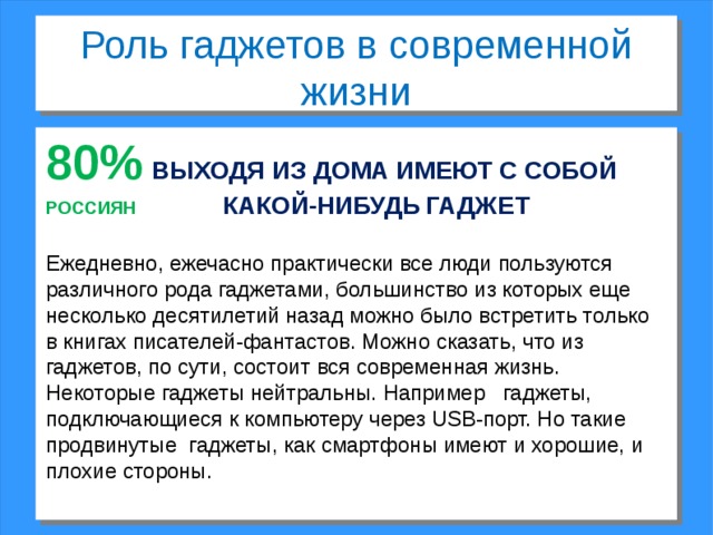 Роль гаджетов в современной жизни 80%  ВЫХОДЯ ИЗ ДОМА ИМЕЮТ С СОБОЙ РОССИЯН     КАКОЙ-НИБУДЬ  ГАДЖЕТ Ежедневно, ежечасно практически все люди пользуются различного рода гаджетами, большинство из которых еще несколько десятилетий назад можно было встретить только в книгах писателей-фантастов. Можно сказать, что из гаджетов, по сути, состоит вся современная жизнь. Некоторые гаджеты нейтральны. Например гаджеты, подключающиеся к компьютеру через USB-порт. Но такие продвинутые гаджеты, как смартфоны имеют и хорошие, и плохие стороны. 