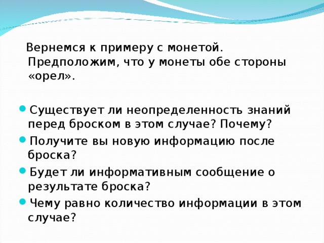  Вернемся к примеру с монетой. Предположим, что у монеты обе стороны «орел». Существует ли неопределенность знаний перед броском в этом случае? Почему? Получите вы новую информацию после броска? Будет ли информативным сообщение о результате броска? Чему равно количество информации в этом случае? 