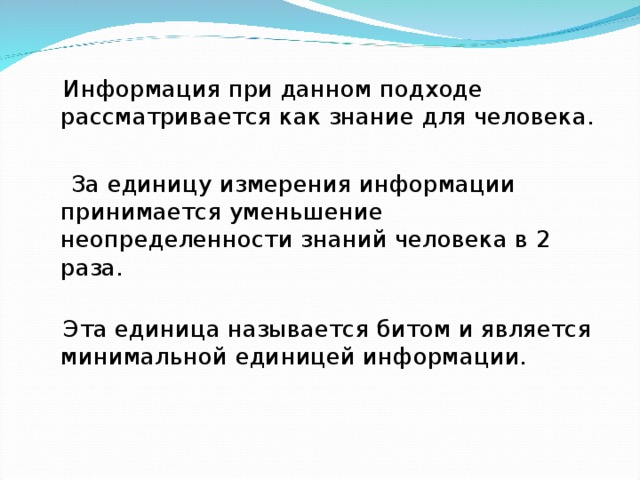  Информация при данном подходе рассматривается как знание для человека.  За единицу измерения информации принимается уменьшение неопределенности знаний человека в 2 раза.    Эта единица называется битом и является минимальной единицей информации. 