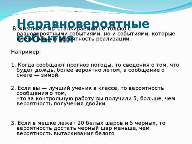 Неравновероятные события    В жизни же мы сталкиваемся не только с равновероятными событиями, но и событиями, которые имеют разную вероятность реализации. Например: 1.  Когда сообщают прогноз погоды, то сведения о том, что будет дождь, более вероятно летом, а сообщение о снеге — зимой. 2. Если вы — лучший ученик в классе, то вероятность сообщения о том,  что за контрольную работу вы получили 5, больше, чем вероятность получения двойки. 3 . Если в мешке лежат 2 0 белых шаров и 5 черных, то вероятность достать черный шар меньше, чем вероятность вытаскивания белого. 