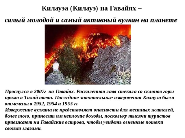 Килауэа (Килауэ) на Гавайях –  самый молодой и самый активный вулкан на планете  Проснулся в 2007г на Гавайях. Раскалённая лава стекала со склонов горы прямо в Тихий океан. Последние значительные извержения Килауэа были отмечены в 1952, 1954 и 1955 гг. Извержение вулкана не представляет опасности для местных жителей, более того, приносит им неплохие доходы, поскольку тысячи туристов приезжают на Гавайские острова, чтобы увидеть огненные потоки своими глазами. 