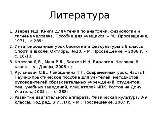 Литература Зверев И.Д. Книга для чтения по анатомии, физиологии и гигиене человека. Пособие для учащихся. – М.: Просвещение, 1971, - с.285; Интегрированный урок биологии и физкультуры в 8 классе. Спорт в школе. Октябрь, №20. – М. Просвещение. – 2008 г., - с. 10-13; Колесов Д.В., Маш Р.Д., Беляев И.Н. Биология. Человек. 8 класс. – Ь., Дрофа, 2008 г.; Кульневич С.В., Лакоценина Т.П. Современный урок. Часть I. Научно-практическое пособие для учителей, методистов, руководителей образовательных учреждений, студентов пед. учебных заведений, слушателей ИПК. Ростов на Дону: Учитель, 2005 г. – с. 288; Развитие двигательного аппарата. Физическая культура. 8-9 классы. Под ред. В.И. Лях. – М.: Просвещение, 2007 г. 