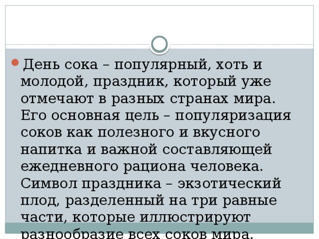 День сока – популярный, хоть и молодой, праздник, который уже отмечают в разных странах мира. Его основная цель – популяризация соков как полезного и вкусного напитка и важной составляющей ежедневного рациона человека. Символ праздника – экзотический плод, разделенный на три равные части, которые иллюстрируют разнообразие всех соков мира. 