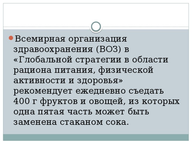 Всемирная организация здравоохранения (ВОЗ) в «Глобальной стратегии в области рациона питания, физической активности и здоровья» рекомендует ежедневно съедать 400 г фруктов и овощей, из которых одна пятая часть может быть заменена стаканом сока.  