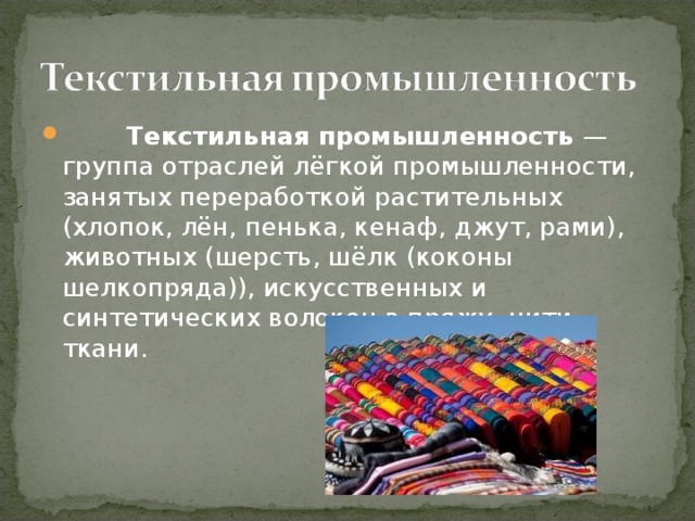  Текстильная промышленность — группа отраслей лёгкой промышленности, занятых переработкой растительных (хлопок, лён, пенька, кенаф, джут, рами), животных (шерсть, шёлк (коконы шелкопряда)), искусственных и синтетических волокон в пряжу, нити, ткани.  