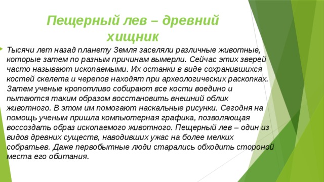 Пещерный лев – древний хищник Тысячи лет назад планету Земля заселяли различные животные, которые затем по разным причинам вымерли. Сейчас этих зверей часто называют ископаемыми. Их останки в виде сохранившихся костей скелета и черепов находят при археологических раскопках. Затем ученые кропотливо собирают все кости воедино и пытаются таким образом восстановить внешний облик животного. В этом им помогают наскальные рисунки. Сегодня на помощь ученым пришла компьютерная графика, позволяющая воссоздать образ ископаемого животного. Пещерный лев – один из видов древних существ, наводивших ужас на более мелких собратьев. Даже первобытные люди старались обходить стороной места его обитания.  