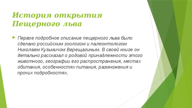 История открытия Пещерного льва Первое подробное описание пещерного льва было сделано российским зоологом и палеонтологом Николаем Кузьмичом Верещагиным. В своей книге он детально рассказал о родовой принадлежности этого животного, географии его распространения, местах обитания, особенностях питания, размножения и прочих подробностях. 