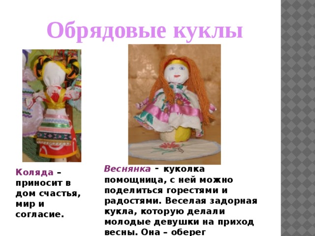 Обрядовые куклы Веснянка  - куколка помощница, с ней можно поделиться горестями и радостями. Веселая задорная кукла, которую делали молодые девушки на приход весны. Она – оберег молодости и красоты. Коляда – приносит в дом счастья, мир и согласие. 