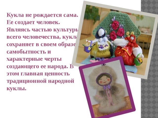 Кукла не рождается сама. Ее создает человек. Являясь частью культуры всего человечества, кукла сохраняет в своем образе самобытность и характерные черты создающего ее народа. В этом главная ценность традиционной народной куклы. 