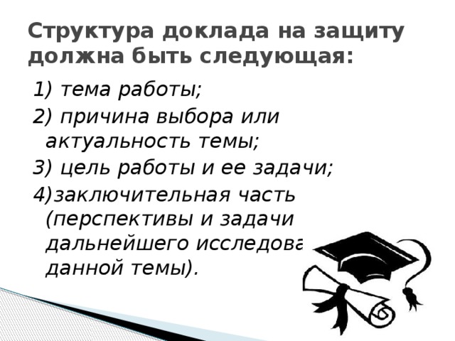 Структура доклада на защиту должна быть следующая: 1) тема работы; 2) причина выбора или актуальность темы; 3) цель работы и ее задачи; 4)заключительная часть (перспективы и задачи дальнейшего исследования данной темы). 