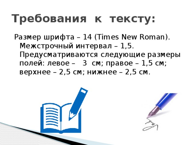 Требования к тексту: Размер шрифта – 14 (Times New Roman). Межстрочный интервал – 1,5. Предусматриваются следующие размеры полей: левое – 3 см; правое – 1,5 см; верхнее – 2,5 см; нижнее – 2,5 см. 