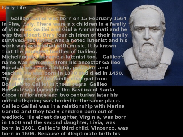 Early Life   Galileo Galilei was born on 15 February 1564 in Pisa, Italy. There were six children in a family of Vincenzo Galilei and Giulia Ammannati and he was the eldest. Only four children of their family survived. His father was a noted lutenist and his work was associated with music. It is known that the youngest brother of Galileo, Michelangelo, became a lutenist too.  Galileo’s name was borrowed from his ancestor Galileo Bonaiuti who was a doctor, politician and teacher. He was born in 1370 and died in 1450. The surname of the family changed from Bonaiuti to Galilei in those years. Galileo Bonaiuti was buried in the Basilica of Santa Croce in Florence and two centuries later his noted offspring was buried in the same place. Galileo Galilei was in a relationship with Marina Gamba and they had 3 children born out of wedlock. His eldest daughter, Virginia, was born in 1600 and the second daughter, Livia, was born in 1601. Galileo’s third child, Vincenzo, was born in 1606. Because of illegitimate birth his daughters chose the religious life. Both Livia and Virginia spent their whole life remaining at the convent of San Matteo in Arcetri. 