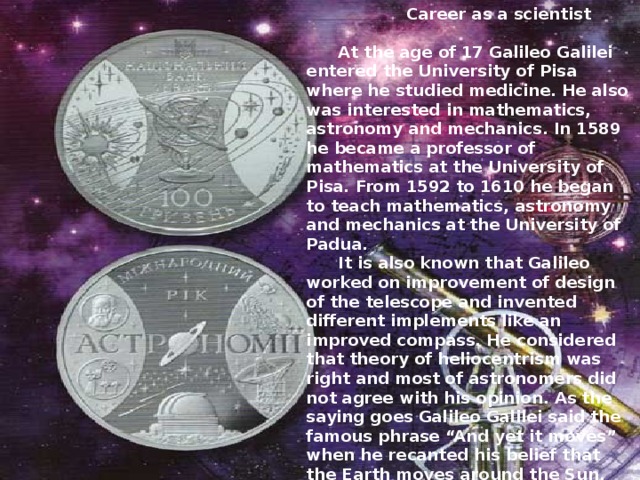  Career as a scientist   At the age of 17 Galileo Galilei entered the University of Pisa where he studied medicine. He also was interested in mathematics, astronomy and mechanics. In 1589 he became a professor of mathematics at the University of Pisa. From 1592 to 1610 he began to teach mathematics, astronomy and mechanics at the University of Padua.  It is also known that Galileo worked on improvement of design of the telescope and invented different implements like an improved compass. He considered that theory of heliocentrism was right and most of astronomers did not agree with his opinion. As the saying goes Galileo Galilei said the famous phrase “And yet it moves” when he recanted his belief that the Earth moves around the Sun. He wrote a lot of scientific books including Two New Sciences which became his final book. 