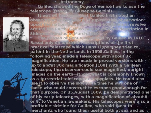     Astronomy  Galileo showed the Doge of Venice how to use the telescope (fresco by Giuseppe Bertini)  It was on this page that Galileo first noted an observation of the moons of Jupiter. This observation upset the notion that all celestial bodies must revolve around the Earth. Galileo published a full description in Sidereus Nuncius in March 1610  The phases of Venus, observed by Galileo in 1610 Based only on uncertain descriptions of the first practical telescope which Hans Lippershey tried to patent in the Netherlands in 1608,Galileo, in the following year, made a telescope with about 3x magnification. He later made improved versions with up to about 30x magnification.[108] With a Galilean telescope, the observer could see magnified, upright images on the earth—it was what is commonly known as a terrestrial telescope or a spyglass. He could also use it to observe the sky; for a time he was one of those who could construct telescopes good enough for that purpose. On 25 August 1609, he demonstrated one of his early telescopes, with a magnification of about 8 or 9, to Venetian lawmakers. His telescopes were also a profitable sideline for Galileo, who sold them to merchants who found them useful both at sea and as items of trade. He published his initial telescopic astronomical observations in March 1610 in a brief treatise entitled Sidereus Nuncius 