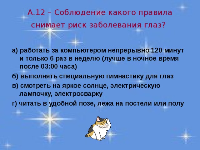 А.12 – Соблюдение какого правила снимает риск заболевания глаз?   а) работать за компьютером непрерывно 120 минут и только 6 раз в неделю (лучше в ночное время после 03:00 часа) б) выполнять специальную гимнастику для глаз в) смотреть на яркое солнце, электрическую лампочку, электросварку г) читать в удобной позе, лежа на постели или полу 