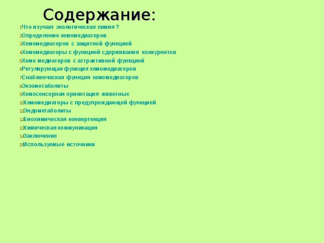 Содержание:  Что изучает экологическая химия ? Определение хемомедиаторов Х емомедиаторов с защитной функцией Хемомедиаторы с функцией сдерживания конкурентов Хемо медиаторов с аттрактивной функцией Регулирующая функция хемомедиаторов Снабженческая функция хемомедиаторов Экзометаболиты Хемосенсорная ориентация животных Хемомедиаторы с предупреждающей функцией Эндометаболиты Биохимическая конвергенция Химическая коммуникация Заключение Используемые источники   