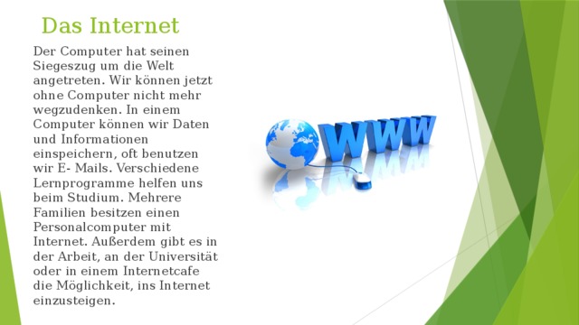 Das Internet   Der Computer hat seinen Siegeszug um die Welt angetreten. Wir können jetzt ohne Computer nicht mehr wegzudenken. In einem Computer können wir Daten und Informationen einspeichern, oft benutzen wir E- Mails. Verschiedene Lernprogramme helfen uns beim Studium. Mehrere Familien besitzen einen Personalcomputer mit Internet. Außerdem gibt es in der Arbeit, an der Universität oder in einem Internetcafe die Möglichkeit, ins Internet einzusteigen. 