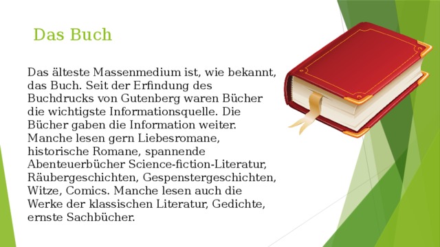  Das Buch   Das älteste Massenmedium ist, wie bekannt, das Buch. Seit der Erfindung des Buchdrucks von Gutenberg waren Bücher die wichtigste Informationsquelle. Die Bücher gaben die Information weiter. Manche lesen gern Liebesromane, historische Romane, spannende Abenteuerbücher Science-fiction-Literatur, Räubergeschichten, Gespenstergeschichten, Witze, Comics. Manche lesen auch die Werke der klassischen Literatur, Gedichte, ernste Sachbücher. 