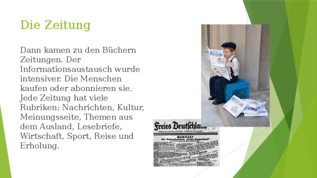 Die Zeitung Dann kamen zu den Büchern Zeitungen. Der Informationsaustausch wurde intensiver. Die Menschen kaufen oder abonnieren sie. Jede Zeitung hat viele Rubriken: Nachrichten, Kultur, Meinungsseite, Themen aus dem Ausland, Lesebriefe, Wirtschaft, Sport, Reise und Erholung. 