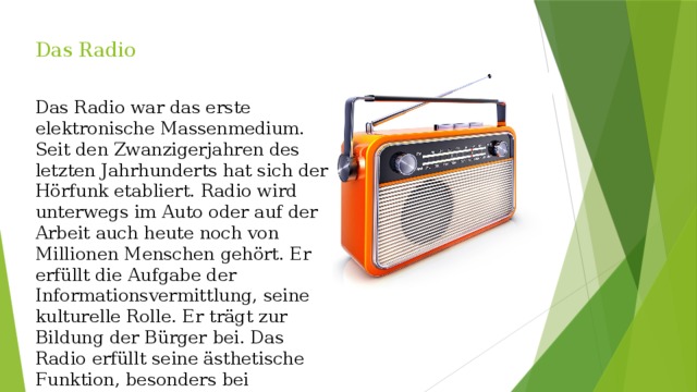 Das Radio    Das Radio war das erste elektronische Massenmedium. Seit den Zwanzigerjahren des letzten Jahrhunderts hat sich der Hörfunk etabliert. Radio wird unterwegs im Auto oder auf der Arbeit auch heute noch von Millionen Menschen gehört. Er erfüllt die Aufgabe der Informationsvermittlung, seine kulturelle Rolle. Er trägt zur Bildung der Bürger bei. Das Radio erfüllt seine ästhetische Funktion, besonders bei Musiksendungen. 