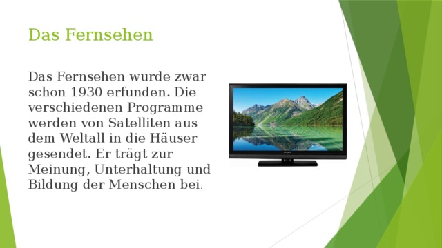 Das Fernsehen Das Fernsehen wurde zwar schon 1930 erfunden. Die verschiedenen Programme werden von Satelliten aus dem Weltall in die Häuser gesendet. Er trägt zur Meinung, Unterhaltung und Bildung der Menschen bei . 