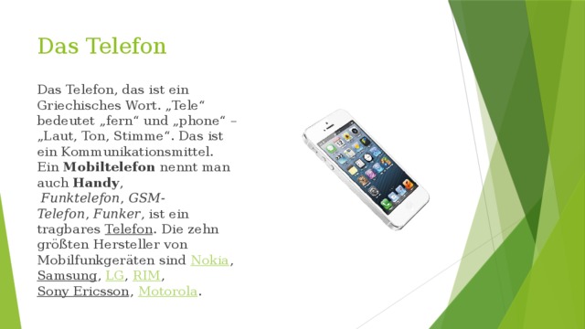 Das Telefon Das Telefon, das ist ein Griechisches Wort. „Tele“ bedeutet „fern“ und „phone“ – „Laut, Ton, Stimme“. Das ist ein Kommunikationsmittel. Ein  Mobiltelefon  nennt man auch  Handy ,   Funktelefon ,  GSM-Telefon ,  Funker , ist ein tragbares  Telefon . Die zehn größten Hersteller von Mobilfunkgeräten sind  Nokia , Samsung ,  LG ,  RIM ,  Sony Ericsson ,  Motorola . 