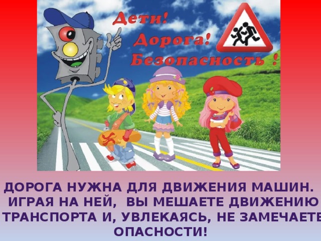 Дорога нужна для движения Машин.  Играя на ней, вы мешаете движению  транспорта и, увлекаясь, не замечаете Опасности! 