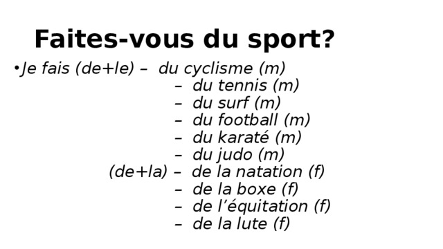 Faites-vous du sport? Je fais (de+le) –  du cyclisme (m)                                –  du tennis (m)                                –  du surf (m)                                –  du football (m)                                –  du karaté (m)                                –  du judo (m)                   (de+la) –  de la natation (f)                                –  de la boxe (f)                                –  de l’équitation (f)                                –  de la lute (f)   