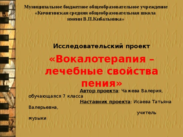 Муниципальное бюджетное общеобразовательное учреждение «Кичигинская средняя общеобразовательная школа имени В.П.Кибальника» Исследовательский проект  Автор проекта : Чажева Валерия, обучающаяся 7 класса  Наставник проекта : Исаева Татьяна Валерьевна,  учитель музыки 2018 «Вокалотерапия – лечебные свойства пения» 