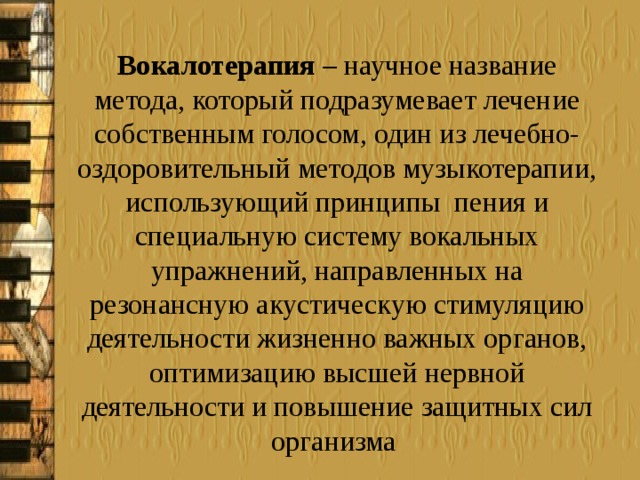 Вокалотерапия  – научное название метода, который подразумевает лечение собственным голосом, один из лечебно-оздоровительный методов музыкотерапии, использующий принципы  пения и специальную систему вокальных упражнений, направленных на резонансную акустическую стимуляцию деятельности жизненно важных органов, оптимизацию высшей нервной деятельности и повышение защитных сил организма 