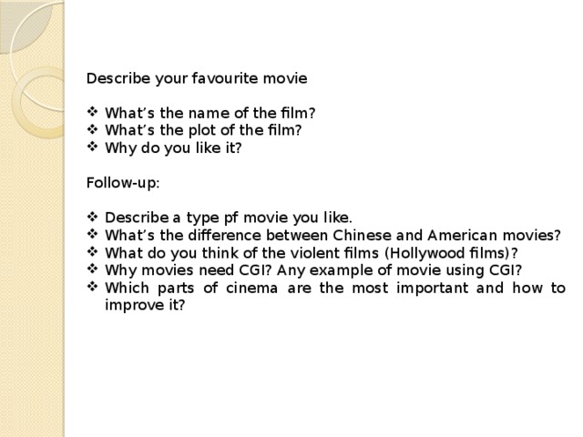 Describe your favourite movie What’s the name of the film? What’s the plot of the film? Why do you like it? Follow-up: Describe a type pf movie you like. What’s the difference between Chinese and American movies? What do you think of the violent films (Hollywood films)? Why movies need CGI? Any example of movie using CGI? Which parts of cinema are the most important and how to improve it? 