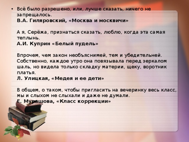 Всё было разрешено, или, лучше сказать, ничего не запрещалось.   В.А. Гиляровский, «Москва и москвичи»   А я, Серёжа, признаться сказать, люблю, когда эта самая теплынь.  А.И. Куприн «Белый пудель»   Впрочем, чем закон необъяснимей, тем и убедительней. Собственно, каждое утро она повязывала перед зеркалом шаль, но видела только складку материи, щеку, воротник платья.   Л. Улицкая, «Медея и ее дети»   В общем, о таком, чтобы пригласить на вечеринку весь класс, мы и слыхом не слыхали и даже не думали.   Е. Мурашова, «Класс коррекции»   