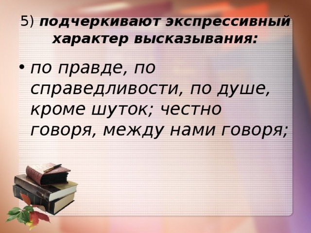5)  подчеркивают экспрессивный характер высказывания: по правде, по справедливости, по душе, кроме шуток; честно говоря, между нами говоря; 