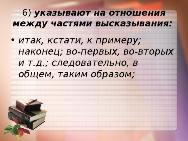 6)  указывают на отношения между частями высказывания:   итак, кстати, к примеру; наконец; во-первых, во-вторых и т.д.; следовательно, в общем, таким образом; 