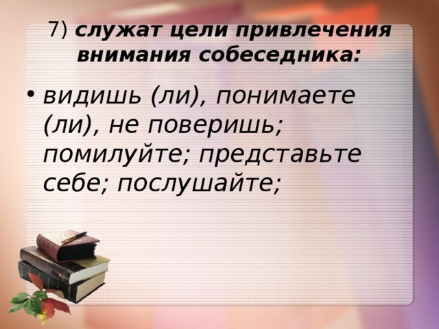 7)  служат цели привлечения внимания собеседника: видишь (ли), понимаете (ли), не поверишь; помилуйте; представьте себе; послушайте; 