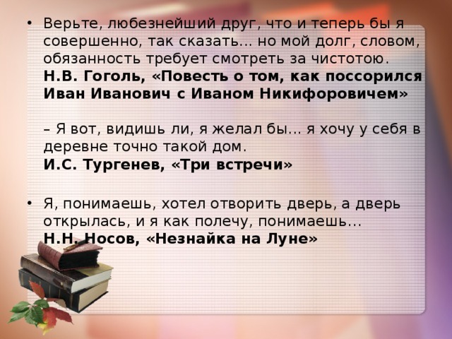 Верьте, любезнейший друг, что и теперь бы я совершенно, так сказать... но мой долг, словом, обязанность требует смотреть за чистотою.   Н.В. Гоголь, «Повесть о том, как поссорился Иван Иванович с Иваном Никифоровичем»    – Я вот, видишь ли, я желал бы... я хочу у себя в деревне точно такой дом.   И.С. Тургенев, «Три встречи»   Я, понимаешь, хотел отворить дверь, а дверь открылась, и я как полечу, понимаешь…   Н.Н. Носов, «Незнайка на Луне»   