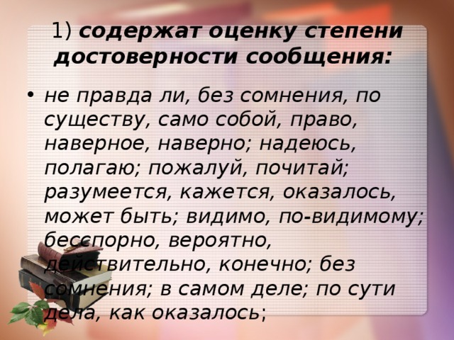 1)  содержат оценку степени достоверности сообщения:   не правда ли, без сомнения, по существу, само собой, право, наверное, наверно; надеюсь, полагаю; пожалуй, почитай; разумеется, кажется, оказалось, может быть; видимо, по-видимому; бесспорно, вероятно, действительно, конечно; без сомнения; в самом деле; по сути дела, как оказалось ; 