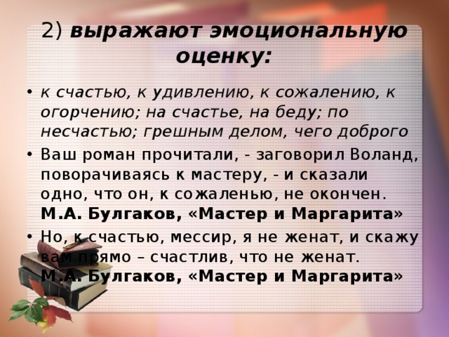 2)  выражают эмоциональную оценку: к счастью, к удивлению, к сожалению, к огорчению; на счастье, на беду; по несчастью; грешным делом, чего доброго Ваш роман прочитали, - заговорил Воланд, поворачиваясь к мастеру, - и сказали одно, что он, к сожаленью, не окончен.  М.А. Булгаков, «Мастер и Маргарита» Но, к счастью, мессир, я не женат, и скажу вам прямо – счастлив, что не женат.   М.А. Булгаков, «Мастер и Маргарита» 