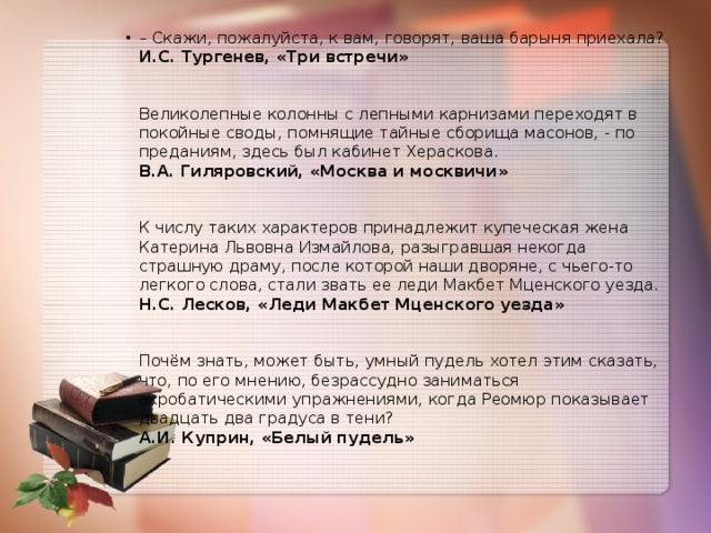 – Скажи, пожалуйста, к вам, говорят, ваша барыня приехала?  И.С. Тургенев, «Три встречи»    Великолепные колонны с лепными карнизами переходят в покойные своды, помнящие тайные сборища масонов, - по преданиям, здесь был кабинет Хераскова.   В.А. Гиляровский, «Москва и москвичи»    К числу таких характеров принадлежит купеческая жена Катерина Львовна Измайлова, разыгравшая некогда страшную драму, после которой наши дворяне, с чьего-то легкого слова, стали звать ее леди Макбет Мценского уезда.   Н.С. Лесков, «Леди Макбет Мценского уезда»    Почём знать, может быть, умный пудель хотел этим сказать, что, по его мнению, безрассудно заниматься акробатическими упражнениями, когда Реомюр показывает двадцать два градуса в тени?   А.И. Куприн, «Белый пудель» 