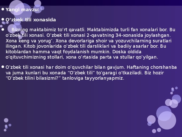 Yangi mavzu: O’zbek tili xonasida  Bizning maktabimiz to’rt qavatli. Maktabimizda turli fan xonalari bor. Bu o’zbek tili xonasi. O’zbek tili xonasi 2-qavatning 34-xonasida joylashgan. Xona keng va yorug’. Xona devorlariga shoir va yozuvchilarning suratlari ilingan. Kitob jovonlarida o’zbek tili darsliklari va badiiy asarlar bor. Bu kitoblardan hamma vaqt foydalanish mumkin. Doska oldida o’qituvchimizning stollari, xona o’rtasida parta va stullar qo’yilgan. O’zbek tili xonasi har doim o’quvchilar bilan gavjum. Haftaning chorshanba va juma kunlari bu xonada “O’zbek tili” to’garagi o’tkaziladi. Biz hozir “O’zbek tilini bilasizmi?” tanloviga tayyorlanyapmiz. 